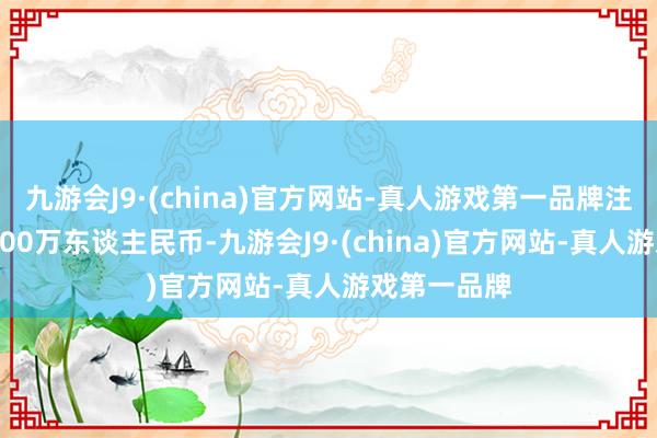 九游会J9·(china)官方网站-真人游戏第一品牌注册成本70700万东谈主民币-九游会J9·(china)官方网站-真人游戏第一品牌