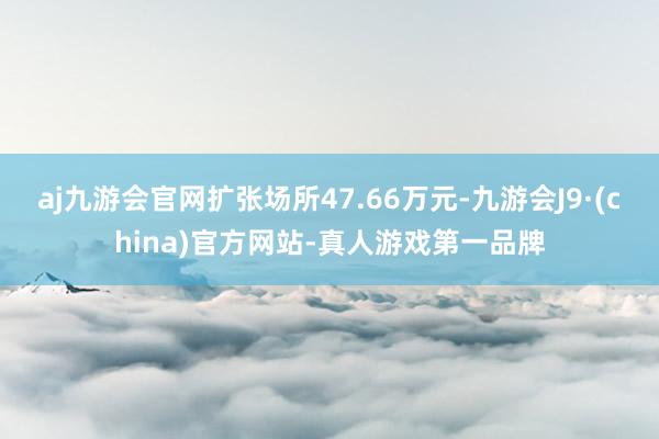 aj九游会官网扩张场所47.66万元-九游会J9·(china)官方网站-真人游戏第一品牌