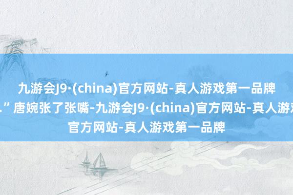 九游会J9·(china)官方网站-真人游戏第一品牌”“你……”唐婉张了张嘴-九游会J9·(china)官方网站-真人游戏第一品牌