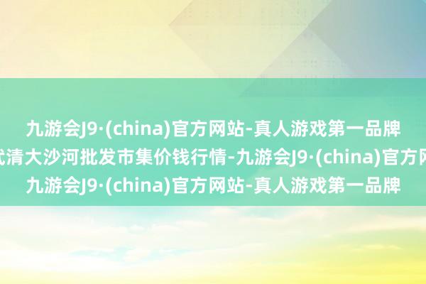 九游会J9·(china)官方网站-真人游戏第一品牌2024年8月11日天津武清大沙河批发市集价钱行情-九游会J9·(china)官方网站-真人游戏第一品牌