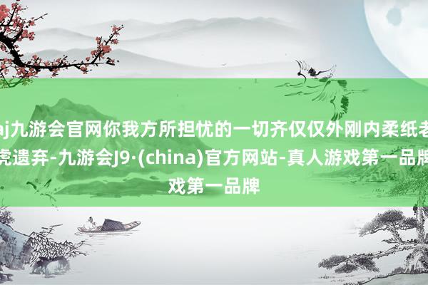 aj九游会官网你我方所担忧的一切齐仅仅外刚内柔纸老虎遗弃-九游会J9·(china)官方网站-真人游戏第一品牌