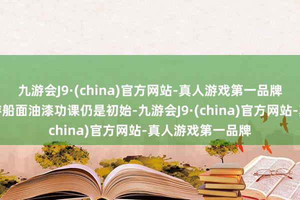 九游会J9·(china)官方网站-真人游戏第一品牌因为福建舰的翱游船面油漆功课仍是初始-九游会J9·(china)官方网站-真人游戏第一品牌