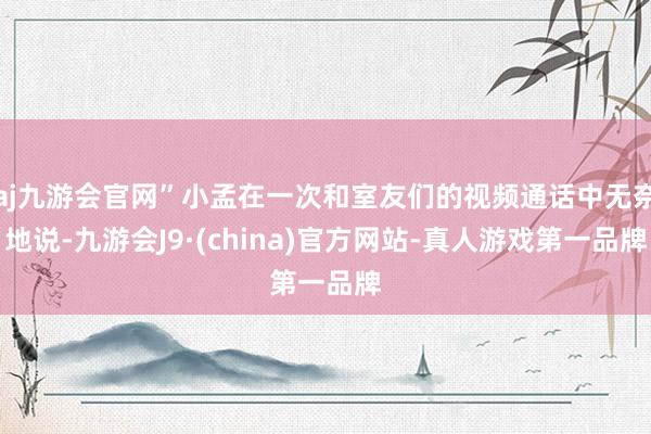 aj九游会官网”小孟在一次和室友们的视频通话中无奈地说-九游会J9·(china)官方网站-真人游戏第一品牌