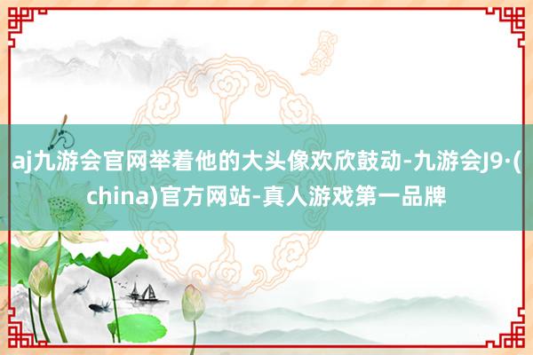 aj九游会官网举着他的大头像欢欣鼓动-九游会J9·(china)官方网站-真人游戏第一品牌