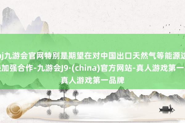 aj九游会官网特别是期望在对中国出口天然气等能源这一块加强合作-九游会J9·(china)官方网站-真人游戏第一品牌