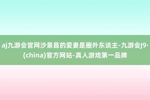 aj九游会官网沙景昌的爱妻是圈外东谈主-九游会J9·(china)官方网站-真人游戏第一品牌