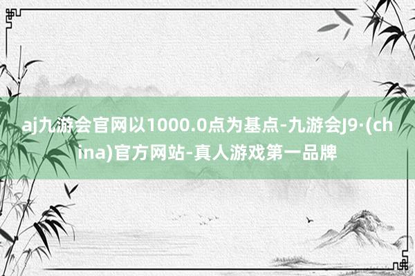 aj九游会官网以1000.0点为基点-九游会J9·(china)官方网站-真人游戏第一品牌