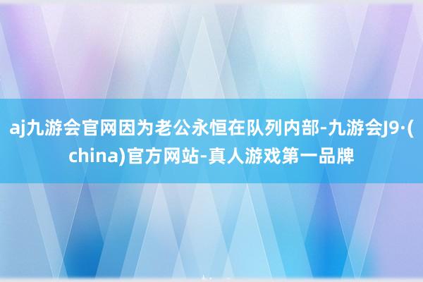 aj九游会官网因为老公永恒在队列内部-九游会J9·(china)官方网站-真人游戏第一品牌