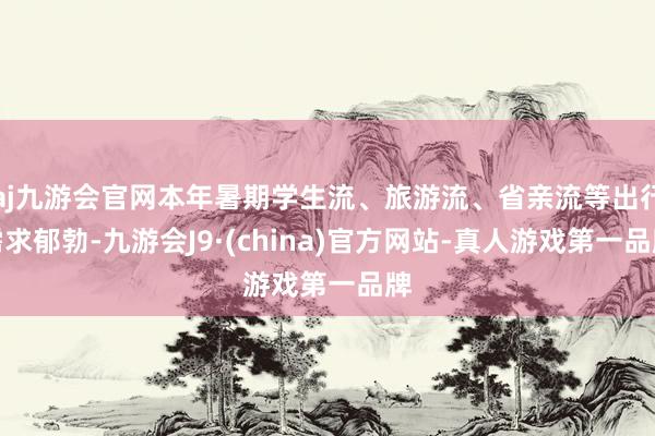 aj九游会官网本年暑期学生流、旅游流、省亲流等出行需求郁勃-九游会J9·(china)官方网站-真人游戏第一品牌