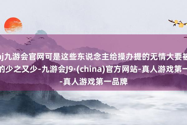 aj九游会官网可是这些东说念主给操办提的无情大要被上限的少之又少-九游会J9·(china)官方网站-真人游戏第一品牌