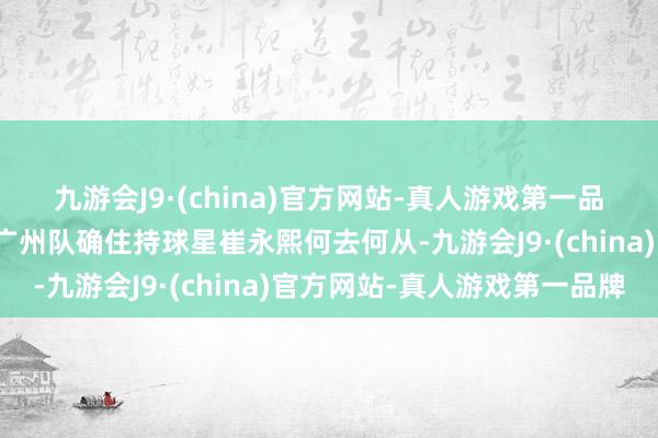 九游会J9·(china)官方网站-真人游戏第一品牌外界球迷最关注的是广州队确住持球星崔永熙何去何从-九游会J9·(china)官方网站-真人游戏第一品牌