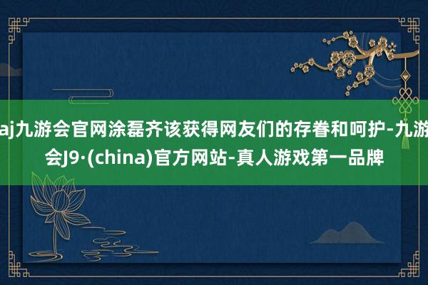 aj九游会官网涂磊齐该获得网友们的存眷和呵护-九游会J9·(china)官方网站-真人游戏第一品牌