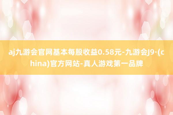 aj九游会官网基本每股收益0.58元-九游会J9·(china)官方网站-真人游戏第一品牌