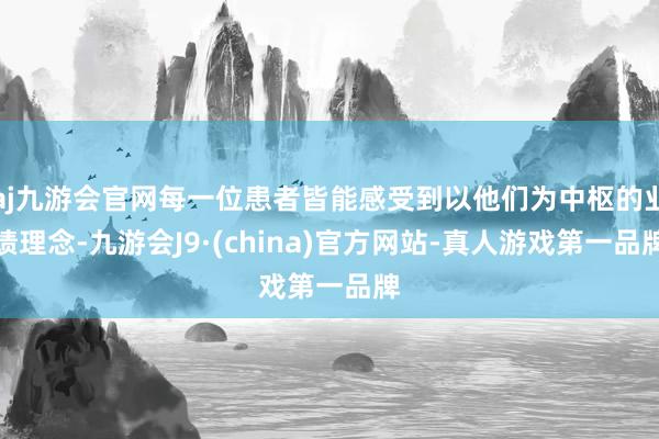 aj九游会官网每一位患者皆能感受到以他们为中枢的业绩理念-九游会J9·(china)官方网站-真人游戏第一品牌