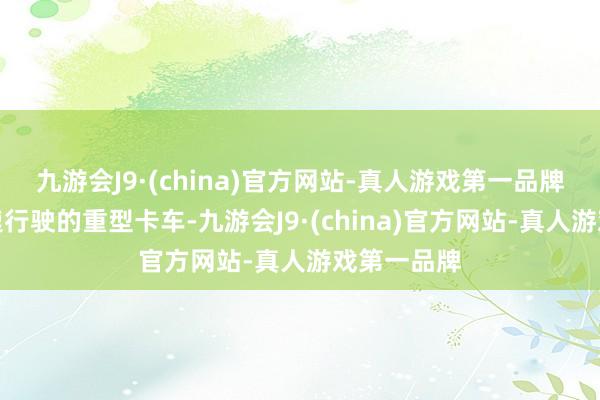 九游会J9·(china)官方网站-真人游戏第一品牌即就是高速行驶的重型卡车-九游会J9·(china)官方网站-真人游戏第一品牌