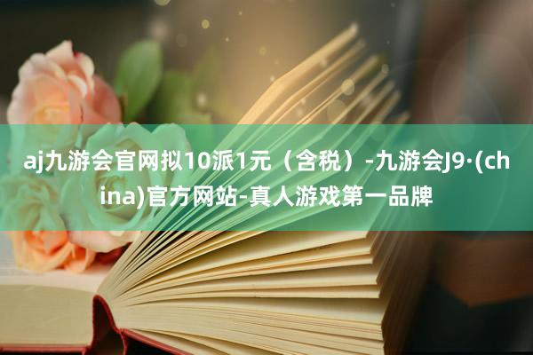 aj九游会官网拟10派1元（含税）-九游会J9·(china)官方网站-真人游戏第一品牌