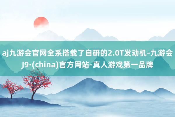 aj九游会官网全系搭载了自研的2.0T发动机-九游会J9·(china)官方网站-真人游戏第一品牌