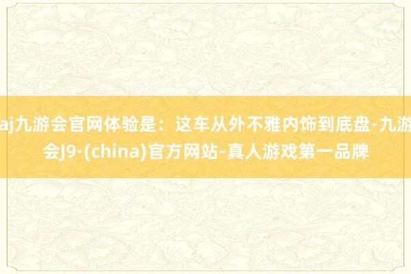 aj九游会官网体验是：这车从外不雅内饰到底盘-九游会J9·(china)官方网站-真人游戏第一品牌