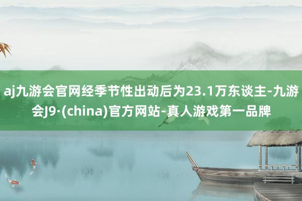 aj九游会官网经季节性出动后为23.1万东谈主-九游会J9·(china)官方网站-真人游戏第一品牌