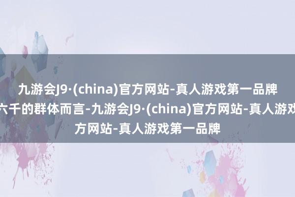 九游会J9·(china)官方网站-真人游戏第一品牌关于月薪六千的群体而言-九游会J9·(china)官方网站-真人游戏第一品牌