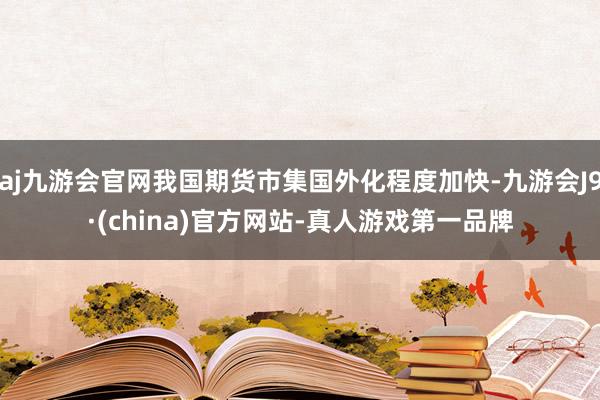 aj九游会官网我国期货市集国外化程度加快-九游会J9·(china)官方网站-真人游戏第一品牌