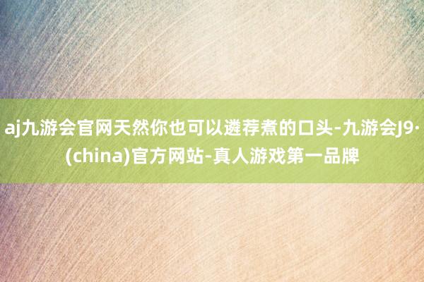 aj九游会官网天然你也可以遴荐煮的口头-九游会J9·(china)官方网站-真人游戏第一品牌