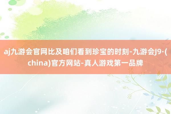 aj九游会官网比及咱们看到珍宝的时刻-九游会J9·(china)官方网站-真人游戏第一品牌