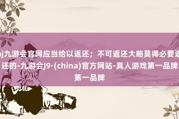 aj九游会官网应当给以返还；不可返还大略莫得必要返还的-九游会J9·(china)官方网站-真人游戏第一品牌