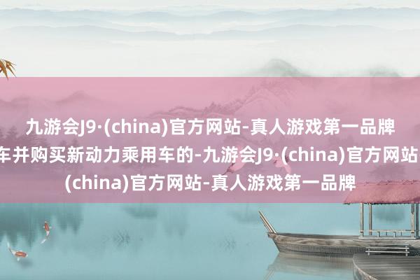 九游会J9·(china)官方网站-真人游戏第一品牌报废合适表率的旧车并购买新动力乘用车的-九游会J9·(china)官方网站-真人游戏第一品牌