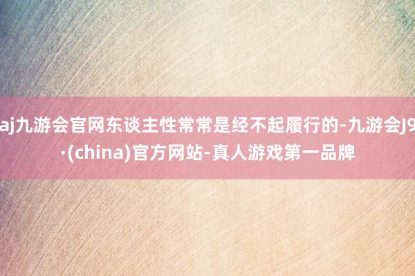 aj九游会官网东谈主性常常是经不起履行的-九游会J9·(china)官方网站-真人游戏第一品牌