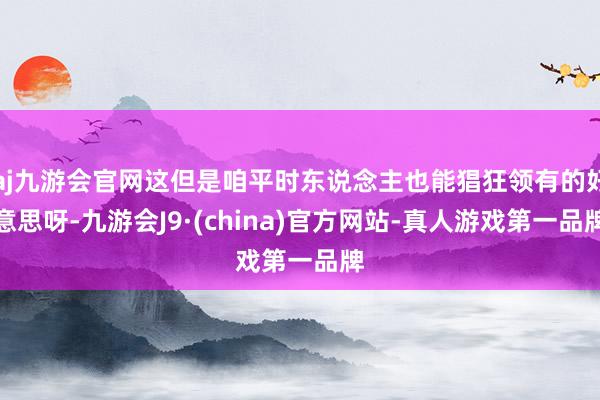 aj九游会官网这但是咱平时东说念主也能猖狂领有的好意思呀-九游会J9·(china)官方网站-真人游戏第一品牌