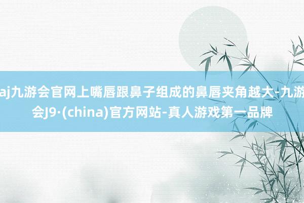 aj九游会官网上嘴唇跟鼻子组成的鼻唇夹角越大-九游会J9·(china)官方网站-真人游戏第一品牌