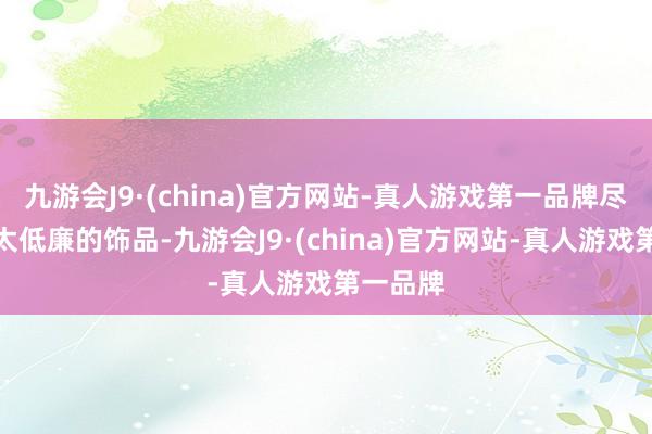 九游会J9·(china)官方网站-真人游戏第一品牌尽量别挑太低廉的饰品-九游会J9·(china)官方网站-真人游戏第一品牌