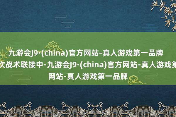 九游会J9·(china)官方网站-真人游戏第一品牌      在这次战术联接中-九游会J9·(china)官方网站-真人游戏第一品牌