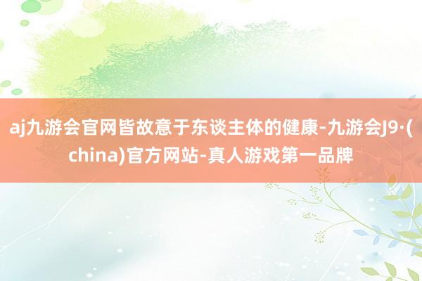 aj九游会官网皆故意于东谈主体的健康-九游会J9·(china)官方网站-真人游戏第一品牌