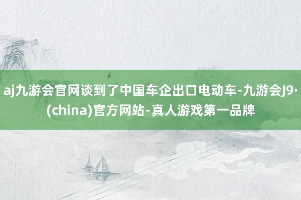 aj九游会官网谈到了中国车企出口电动车-九游会J9·(china)官方网站-真人游戏第一品牌