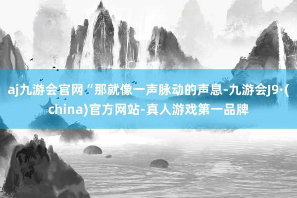 aj九游会官网“那就像一声脉动的声息-九游会J9·(china)官方网站-真人游戏第一品牌