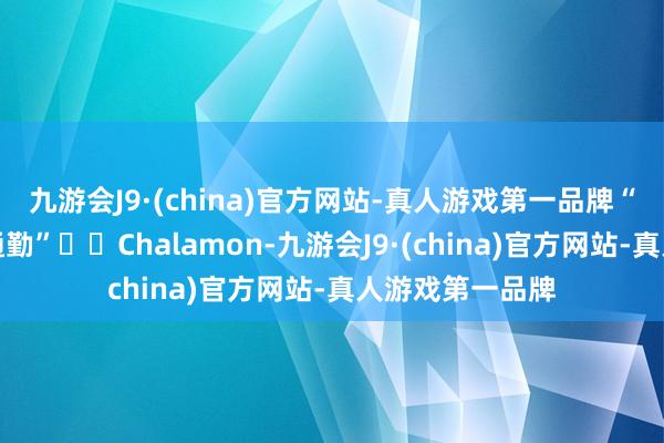 九游会J9·(china)官方网站-真人游戏第一品牌“摩登相沿从简通勤”☕️Chalamon-九游会J9·(china)官方网站-真人游戏第一品牌