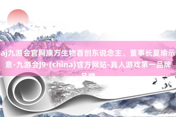 aj九游会官网　　康方生物首创东说念主、董事长夏瑜示意-九游会J9·(china)官方网站-真人游戏第一品牌