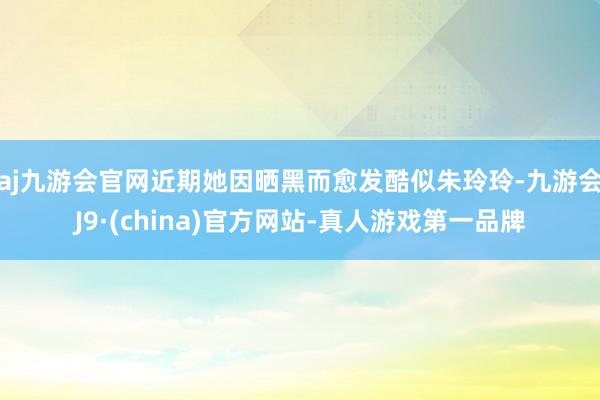 aj九游会官网近期她因晒黑而愈发酷似朱玲玲-九游会J9·(china)官方网站-真人游戏第一品牌