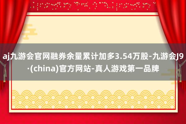 aj九游会官网融券余量累计加多3.54万股-九游会J9·(china)官方网站-真人游戏第一品牌