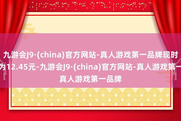 九游会J9·(china)官方网站-真人游戏第一品牌现时股价为12.45元-九游会J9·(china)官方网站-真人游戏第一品牌