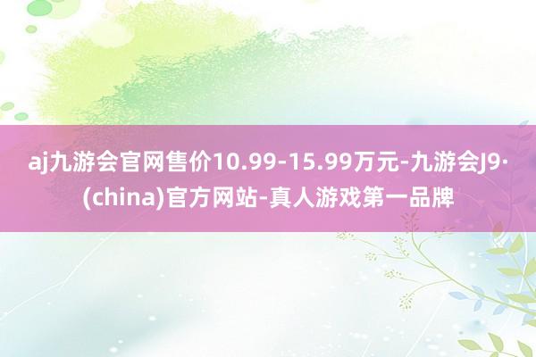 aj九游会官网售价10.99-15.99万元-九游会J9·(china)官方网站-真人游戏第一品牌