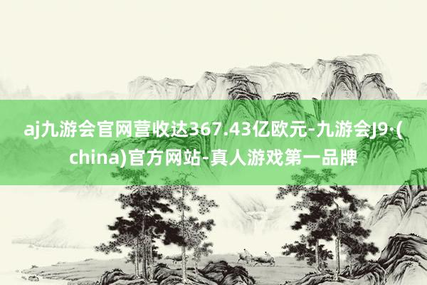 aj九游会官网营收达367.43亿欧元-九游会J9·(china)官方网站-真人游戏第一品牌