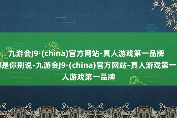 九游会J9·(china)官方网站-真人游戏第一品牌       但是你别说-九游会J9·(china)官方网站-真人游戏第一品牌