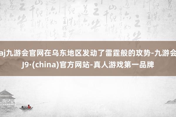 aj九游会官网在乌东地区发动了雷霆般的攻势-九游会J9·(china)官方网站-真人游戏第一品牌