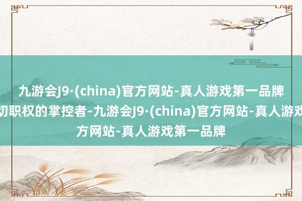 九游会J9·(china)官方网站-真人游戏第一品牌是国度一切职权的掌控者-九游会J9·(china)官方网站-真人游戏第一品牌