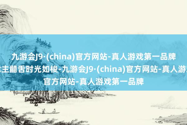 九游会J9·(china)官方网站-真人游戏第一品牌也让东说念主齰舌时光如梭-九游会J9·(china)官方网站-真人游戏第一品牌