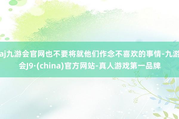 aj九游会官网也不要将就他们作念不喜欢的事情-九游会J9·(china)官方网站-真人游戏第一品牌