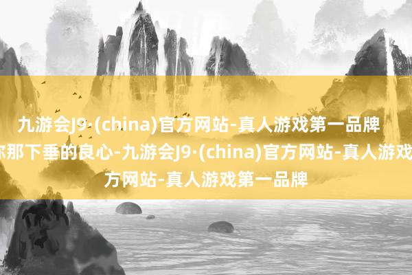 九游会J9·(china)官方网站-真人游戏第一品牌        摸摸你那下垂的良心-九游会J9·(china)官方网站-真人游戏第一品牌